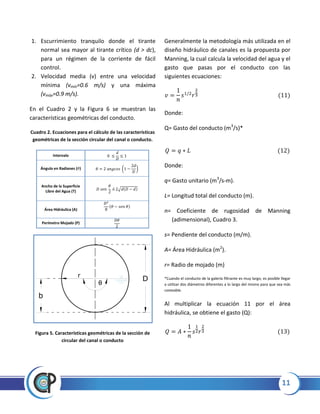 11
1. Escurrimiento tranquilo donde el tirante
normal sea mayor al tirante crítico (d > dc),
para un régimen de la corriente de fácil
control.
2. Velocidad media (v) entre una velocidad
mínima (vmín=0.6 m/s) y una máxima
(vmáx=0.9 m/s).
En el Cuadro 2 y la Figura 6 se muestran las
características geométricas del conducto.
Cuadro 2. Ecuaciones para el cálculo de las características
geométricas de la sección circular del canal o conducto.
Intervalo
Ángulo en Radianes ( ) ( )
Ancho de la Superficie
Libre del Agua (T) √
Área Hidráulica (A)
Perímetro Mojado (P)
Figura 5. Características geométricas de la sección de
circular del canal o conducto
Generalmente la metodología más utilizada en el
diseño hidráulico de canales es la propuesta por
Manning, la cual calcula la velocidad del agua y el
gasto que pasas por el conducto con las
siguientes ecuaciones:
Donde:
Q= Gasto del conducto (m3
/s)*
Donde:
q= Gasto unitario (m3
/s-m).
L= Longitud total del conducto (m).
n= Coeficiente de rugosidad de Manning
(adimensional), Cuadro 3.
s= Pendiente del conducto (m/m).
A= Área Hidráulica (m2
).
r= Radio de mojado (m)
*Cuando el conducto de la galería filtrante es muy largo, es posible llegar
a utilizar dos diámetros diferentes a lo largo del mismo para que sea más
costeable.
Al multiplicar la ecuación 11 por el área
hidráulica, se obtiene el gasto (Q):
b
r
D
0
 