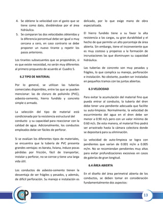 13
4. Se obtiene la velocidad con el gasto que se
tiene como dato, dividiéndose por el área
hidráulica.
5. Se comparan las dos velocidades obtenidas y
la diferencia porcentual debe ser igual o muy
cercana a cero, en caso contrario se debe
proponer un nuevo tirante y repetir los
pasos anteriores.
Los tirantes subsecuentes que se propondrán, si
es que existe necesidad, no serán muy diferentes
al primero propuesto de acuerdo al Cuadro 5.
6.2 TIPO DE MATERIAL
Por lo general, se utilizan las tuberías
comerciales disponibles, entre las que se pueden
mencionar: las de cloruro de polivinilo (PVC),
asbesto-cemento, hierro fundido y concreto
simple o armado.
La selección del tipo de material está
condicionada por la resistencia estructural del
conducto y su capacidad para reaccionar con la
calidad de agua. Adicionalmente, los conductos
empleados debe ser fáciles de perforar.
Si se evalúan los diferentes tipos de materiales,
se encuentra que la tubería de PVC presenta
grandes ventajas: es barata, liviana, induce pocas
pérdidas por fricción, fácil de transportar,
instalar y perforar, no se corroe y tiene una larga
vida útil.
Los conductos de asbesto-cemento tienen la
desventaja de ser frágiles y pesados, y además,
de difícil perforación. Su manejo e instalación es
delicado, por lo que exige mano de obra
especializada.
El hierro fundido tiene a su favor la alta
resistencia a las cargas, su gran durabilidad y el
hecho de que permite un alto porcentaje de área
abierta. Sin embargo, tiene el inconveniente que
es muy costoso y propenso a la formación de
incrustaciones las que disminuyen su capacidad
hidráulica.
Las tuberías de concreto son muy pesadas y
frágiles, lo que complica su manejo, perforación
e instalación. No obstante, pueden ser instaladas
en pequeños tramos con las juntas abiertas.
6.3 VELOCIDAD
Para evitar la acumulación del material fino que
pueda entrar al conducto, la tubería del dren
debe tener una pendiente adecuada que facilite
su auto-limpieza. Normalmente, la velocidad de
escurrimiento del agua en el dren debe ser
menor a 0.90 m/s pero con un valor mínimo de
0.60 m/s. De esta manera, el material fino podrá
ser arrastrado hasta la cámara colectora donde
se depositará para su eliminación.
La velocidad de auto-limpieza se logra con
pendientes que varían de 0.001 m/m a 0.005
m/m. No se recomiendan pendientes muy altas
para evitar profundizaciones excesivas en casos
de galerías de gran longitud.
6.4 ÁREA ABIERTA
En el diseño del área perimetral abierta de los
conductos, se deben tomar en consideración
fundamentalmente dos aspectos:
 