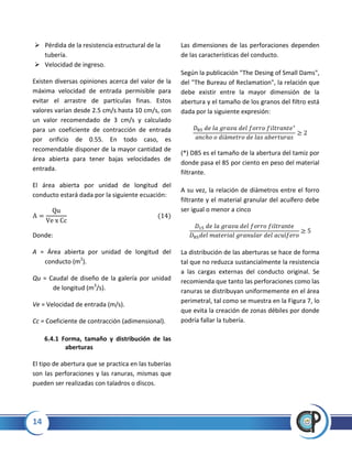 14
 Pérdida de la resistencia estructural de la
tubería.
 Velocidad de ingreso.
Existen diversas opiniones acerca del valor de la
máxima velocidad de entrada permisible para
evitar el arrastre de partículas finas. Estos
valores varían desde 2.5 cm/s hasta 10 cm/s, con
un valor recomendado de 3 cm/s y calculado
para un coeficiente de contracción de entrada
por orificio de 0.55. En todo caso, es
recomendable disponer de la mayor cantidad de
área abierta para tener bajas velocidades de
entrada.
El área abierta por unidad de longitud del
conducto estará dada por la siguiente ecuación:
Donde:
A = Área abierta por unidad de longitud del
conducto (m2
).
Qu = Caudal de diseño de la galería por unidad
de longitud (m3
/s).
Ve = Velocidad de entrada (m/s).
Cc = Coeficiente de contracción (adimensional).
6.4.1 Forma, tamaño y distribución de las
aberturas
El tipo de abertura que se practica en las tuberías
son las perforaciones y las ranuras, mismas que
pueden ser realizadas con taladros o discos.
Las dimensiones de las perforaciones dependen
de las características del conducto.
Según la publicación "The Desing of Small Dams",
del "The Bureau of Reclamation", la relación que
debe existir entre la mayor dimensión de la
abertura y el tamaño de los granos del filtro está
dada por la siguiente expresión:
(*) D85 es el tamaño de la abertura del tamiz por
donde pasa el 85 por ciento en peso del material
filtrante.
A su vez, la relación de diámetros entre el forro
filtrante y el material granular del acuífero debe
ser igual o menor a cinco
La distribución de las aberturas se hace de forma
tal que no reduzca sustancialmente la resistencia
a las cargas externas del conducto original. Se
recomienda que tanto las perforaciones como las
ranuras se distribuyan uniformemente en el área
perimetral, tal como se muestra en la Figura 7, lo
que evita la creación de zonas débiles por donde
podría fallar la tubería.
 