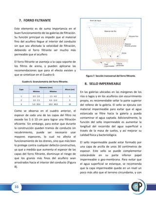 16
7. FORRO FILTRANTE
Este elemento es de suma importancia en el
buen funcionamiento de las galerías de filtración.
Su función principal es impedir que el material
fino del acuífero llegue al interior del conducto
sin que sea afectada la velocidad de filtración,
debiendo el forro filtrante ser mucho más
permeable que el acuífero.
El forro filtrante se asemeja a la capa soporte de
los filtros de arena, y pueden aplicarse las
recomendaciones que para el efecto existen y
que se sintetizan en el Cuadro 6:
Cuadro 6. Granulometría del forro filtrante.
Capa
Diámetro (mm)
Altura (cm)
Mínimo Máximo
1 0.5 - 2.0 1.5 - 4.0 5
2 2.0 - 2.5 4.0 - 15.0 5
3 5.0 - 20.0 10.0 - 40.0 10
Como se observa en el cuadro anterior, el
espesor de cada una de las capas del filtro no
excede los 5 ó 10 cm para lograr una filtración
eficiente. Sin embargo, para evitar que durante
la construcción queden tramos de conducto sin
recubrimiento, puede ser necesario usar
mayores espesores, lo cual no afecta el
funcionamiento de los drenes, sino que más bien
lo protege contra cualquier defecto constructivo,
ya que a medida que aumenta el espesor de las
capas del forro filtrante, disminuye el riesgo de
que los granos más finos del acuífero sean
arrastrados hacia el interior del conducto (Figura
8).
Figura 7. Sección transversal del forro filtrante.
8. SELLO IMPERMEABLE
En las galerías ubicadas en las márgenes de los
ríos o lagos y en los acuíferos con escurrimiento
propio, es recomendable sellar la parte superior
del relleno de la galería. El sello se ejecuta con
material impermeable para evitar que el agua
estancada se filtre hacia la galería y pueda
contaminar el agua captada. Adicionalmente, la
función del sello impermeable es aumentar la
longitud del recorrido del agua superficial a
través de la masa de suelos, y así mejorar su
calidad física y bacteriológica.
El sello impermeable puede estar formado por
una capa de arcilla de unos 30 centímetros de
espesor. Este sello se puede complementar
colocándole en su parte inferior papel
impermeable o geo-membrana. Para evitar que
el agua superficial se estanque, se recomienda
que la capa impermeable quede en un nivel un
poco más alto que el terreno circundante, y con
Material del Río
Nivel del Agua
filtrante fino
Material
filtrante grueso
Arena
Capa
impermeable
Tubería
perforada
 