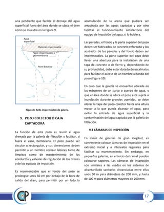 17
una pendiente que facilite el drenaje del agua
superficial fuera del área donde se ubica el dren
como se muestra en la Figura 9.
Figura 8. Sello impermeable de galería.
9. POZO COLECTOR O CAJA
CAPTADORA
La función de este pozo es reunir el agua
drenada por la galería de filtración y facilitar, si
fuera el caso, bombearla. El pozo puede ser
circular o rectangular, y sus dimensiones deben
permitir a un hombre realizar labores tanto de
limpieza como de mantenimiento de los
conductos y válvulas de regulación de los drenes
y de los equipos de impulsión.
Es recomendable que el fondo del pozo se
prolongue unos 60 cm por debajo de la boca de
salida del dren, para permitir por un lado la
acumulación de la arena que pudiera ser
arrastrada por las aguas captadas y por otro
facilitar el funcionamiento satisfactorio del
equipo de impulsión del agua, si lo hubiera.
Las paredes, el fondo y la parte superior del pozo
deben ser fabricados de concreto reforzado y los
acabados de las paredes y del fondo deben ser
impermeables. La parte superior del pozo debe
llevar una abertura para la instalación de una
tapa de concreto o de fierro y, dependiendo de
su profundidad, debe estar dotado de escalinatas
para facilitar el acceso de un hombre al fondo del
pozo (Figura 10).
En caso que la galería se encuentre ubicada en
las márgenes de un curso o cuerpo de agua, y
que el área donde se ubica el pozo esté sujeta a
inundación durante grandes avenidas, se debe
elevar la tapa del pozo colector hasta una altura
mayor a la que pueda alcanzar el agua, para
evitar la entrada de agua superficial y la
contaminación del agua captada por la galería de
filtración.
9.1 CÁMARAS DE INSPECCIÓN
En casos de galerías de gran longitud, es
conveniente colocar cámaras de inspección en el
extremo inicial y a intervalos regulares para
facilitar su mantenimiento. Sin embargo, en
pequeñas galerías, en el inicio del ramal pueden
colocarse tapones. Las cámaras de inspección
son similares a las usadas en los sistemas de
alcantarillado sanitario, distanciadas entre ellas
unos 50 m para diámetros de 200 mm, y hasta
de 100 m para diámetros mayores de 200 mm.
Agua
superficial
Papel impermeable o
geomembrana
Material impermeable
Nivel Estático
 