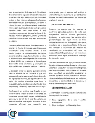 3
para la construcción de la galería de filtración no
debe encontrarse expuesto a la acción erosiva de
la corriente del agua en curso; ya que pondría en
peligro al dren colector, adelgazando el espesor
de la capa del suelo que la protege, así como la
calidad del agua extraída por falta de un espesor
mínimo para que la cubierta de suelo protectora
funcione como filtro. Esto último es muy
importante, porque casi siempre la ribera de los
ríos está formada por gravas, arenas y limos no
consolidados que ofrecen muy poca resistencia a
la erosión.
En cuanto a la distancia que debe existir entre la
galería y la fuente de recarga superficial, puede
considerarse como distancia mínima la que
pueda recorrer la contaminación bacteriana
presente en el río o lago. Normalmente, se utiliza
la recomendación de la Organización Mundial de
la Salud (OMS), con respecto a la distancia que
debe existir entre una letrina y una fuente de
agua subterránea, que es no menor a 15 metros.
La selección entre una galería que comprometa
todo el espesor de un acuífero o que sólo
aproveche la parte superior del mismo, depende:
del espesor del acuífero, de la permeabilidad del
suelo, del equipo disponible para hacer la
excavación, de las condiciones naturales del área
disponible y, sobre todo, de la demanda de agua.
En el caso de un acuífero muy delgado, lo más
acertado sería colocar el dren en el fondo, de
manera tal que se pueda extraer todo el caudal
que escurre por él. En el caso de acuíferos de
mediano espesor, vale la pena analizar si es más
económico efectuar una excavación que
comprometa todo el espesor del acuífero o
solamente la parte superior, lo que conducirá a
obtener un menor rendimiento por unidad de
longitud de galería.
4.1 TRABAJOS PRELIMINARES
Teniendo en cuenta que las galerías se
construyen por debajo del nivel del suelo, será
indispensable realizar estudios geotécnicos
destinados a determinar las características
geomorfológicas del lugar donde se tiene
prevista la construcción de la galería. Una parte
importante es el estudio geológico de la zona
para conocer la disposición del material no
consolidado en profundidad, así como sus
características hidrogeológicas, y las variaciones
en el nivel de las aguas subterráneas a lo largo
del año, entre otros.
En cuanto a la calidad del agua, si se contara con
dos alternativas para ubicar la galería, tales como
ubicarla en un acuífero con escurrimiento propio
o en las proximidades de la orilla de una masa de
agua superficial, es preferible seleccionar la
primera, por tener menor probabilidad de estar
contaminada bacteriológicamente; sin embargo,
en cuanto a la confiabilidad de la captación, es
más atractiva la segunda alternativa.
4.2 INFORMACIÓN BÁSICA
La información necesaria para elaborar el diseño
de una galería filtrante es:
 Plano topográfico de la zona y perfiles
transversales.
 Plano geológico y perfil estratigráfico.
 