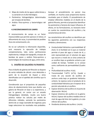 4
 Mapa de niveles de las aguas subterráneas y
su variación en el año hidrológico.
 Parámetros hidrogeológicos determinados
por ensayos de bombeo.
 Análisis físico-químico y bacteriológico del
agua.
4.3 RECONOCIMIENTO DE CAMPO
El reconocimiento de campo es un factor
imprescindible que permite apreciar el relieve, el
afloramiento de rocas, la proximidad de posibles
focos de contaminación, etc.
De no ser suficiente la información disponible,
será necesaria la ejecución de trabajos
complementarios, tales como: perforaciones
exploratorias, trabajos de topografía, ensayos de
bombeo de pozos y análisis físico-químico y
bacteriológico de muestras de agua, entre otros.
5. DISEÑO DE GALERÍAS FILTRANTES
Para el diseño de galerías de filtración se dispone
de varios métodos de cálculo: unos deducidos a
partir de la ecuación de Dupuit y otros
identificados con el apellido del científico que lo
desarrolló.
Considerando que el proyectista de pequeñas
obras de abastecimiento tiene que diseñar una
galería de filtración en base a su experiencia, y
por lo general, sin contar con un estudio
hidrogeológico detallado, resulta una buena
práctica realizar los calculos por medio de
diferentes métodos, variando los parámetros
dentro de un rango razonable de magnitud, para
luego seleccionar los resultados más probables.
Aunque el procedimiento no parece muy
confiable, en muchos casos proporciona buenos
resultados para el diseño. El procedimiento de
emplear diferentes modelos en el diseño de la
galería filtrante, permite al proyectista identificar
los parámetros o factores de mayor influencia. Al
efecto, en las formulaciones, es necesario tener
en cuenta las características del acuífero y las
características del dren.
Las características del acuífero se identifican por
los siguientes parámetros con sus respectivos
símbolos y dimensiones:
 Conductividad hidráulica o permeabilidad: kf
(m/s). Es la facilidad con la que un material
permite el paso del agua a través de él, y
está representado por el volumen de agua
que escurre a través de un área unitaria de
un acuífero bajo un gradiente unitario y por
unidad de tiempo. También se le conoce
como coeficiente de permeabilidad (Cuadro
1).
 Profundidad del acuífero: H (m).
 Transmisividad T=kf*H (m2
/s). Caudal a
través de una sección de acuífero de
anchura unida bajo un gradiente hidráulico
unitario. Se expresa como el producto de la
conductividad hidráulica por el espesor de la
porción saturada de un acuífero.
 Espesor dinámico del acuífero en el punto de
observación: Hb (m).
 Espesor dinámico del acuífero en la galería:
Hd (m). Espesor del acuífero medido entre el
nivel de agua del dren de la galería y la cota
inferior del acuífero.
 Pendiente dinámica del acuífero: i (m/m).
 