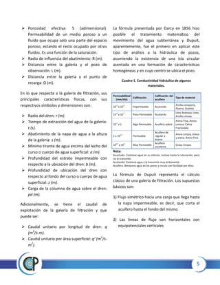 5
 Porosidad efectiva: S (adimensional).
Permeabilidad de un medio poroso a un
fluido que ocupa solo una parte del espacio
poroso, estando el resto ocupado por otros
fluidos. Es una función de la saturación.
 Radio de influencia del abatimiento: R (m).
 Distancia entre la galería y el pozo de
observación: L (m).
 Distancia entre la galería y el punto de
recarga: D (m).
En lo que respecta a la galería de filtración, sus
principales características físicas, con sus
respectivos símbolos y dimensiones son:
 Radio del dren: r (m).
 Tiempo de extracción del agua de la galería:
t (s).
 Abatimiento de la napa de agua a la altura
de la galería: s (m).
 Mínimo tirante de agua encima del lecho del
curso o cuerpo de agua superficial: a (m).
 Profundidad del estrato impermeable con
respecto a la ubicación del dren: b (m).
 Profundidad de ubicación del dren con
respecto al fondo del curso o cuerpo de agua
superficial: z (m).
 Carga de la columna de agua sobre el dren:
pd (m).
Adicionalmente, se tiene el caudal de
explotación de la galería de filtración y que
puede ser:
 Caudal unitario por longitud de dren: q
(m3
/s-m).
 Caudal unitario por área superficial: q’ (m3
/s-
m2
).
La fórmula presentada por Darcy en 1856 hizo
posible el tratamiento matemático del
movimiento del agua subterránea y Dupuit,
aparentemente, fue el primero en aplicar este
tipo de análisis a la hidráulica de pozos,
asumiendo la existencia de una isla circular
asentada en una formación de características
homogéneas y en cuyo centro se ubica el pozo.
Cuadro 1. Conductividad hidráulica de algunos
materiales.
Nota:
Acuicludo: Contiene agua en su interior, incluso hasta la saturación, pero
no la transmite.
Acuitardo: Contiene agua y la transmite muy lentamente.
Acuífero: Almacena agua en los poros y circula con facilidad por ellos.
La fórmula de Dupuit representa el cálculo
clásico de una galería de filtración. Los supuestos
básicos son:
1) Flujo simétrico hacia una zanja que llega hasta
la napa impermeable, es decir, que corta el
acuífero hasta el fondo del mismo
2) Las líneas de flujo son horizontales con
equipotenciales verticales
Permeabilidad
(mm/día)
Calificación
Calificación del
acuífero
Tipo de material
10-6
a 10-4
Impermeable Acuicludo
Arcilla compacta,
Pizarra, Granito.
10-4
a 10-2
Poco Permeable Acuitardo
Limo Arenosa, Limo,
Arcilla Limosa.
10-2
a 1 Algo Permeable Acuífero pobre
Arena Fina, Arena
Limosa, Caliza
Fracturada.
1 a 102.5
Permeable
Acuífero de
regular a
bueno
Arena Limpia, Grava
y arena, Arena Fina.
102.5
a 105
Muy Permeable
Acuífero
excelente
Grava Limpia.
 