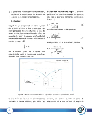6
3) La pendiente de la superficie impermeable,
que define la parte inferior del acuífero, es
pequeña en el área cercana a la galería.
5.1 GALERÍAS
Las galerías que comprometen la parte superior
del acuífero, consideran que la ubicación del
dren (por debajo del nivel natural de la napa de
agua), en relación con el espesor del acuífero, es
pequeña. Es decir, la relación profundidad al
estrato impermeable (b) contra la profundidad al
dren (z) es mayor a 10:
Las ecuaciones para los acuíferos con
escurrimiento propio y con recarga superficial,
aplicadas en el presente caso, son:
Acuífero con escurrimiento propio: La ecuación
general para la obtención del gasto que gobierna
este tipo de galería se menciona a continuación
(Figura 1):
* ( )+
Para obtener el Radio de Influencia (R):
[ ]
Reemplazando “R” en la ecuación 1, se tiene:
[
[ ]
]
Figura 1. Galería que compromete la parte superior del acuífero con escurrimiento propio.
La ecuación 3 se resuelve por aproximaciones
sucesivas. El caudal máximo, que puede ser
extraído, se obtiene cuando el cono de
abatimiento de la napa de agua (s), alcanza la
2r
S
R
1
i
Terreno Superficial
Estrato
Permeable
 