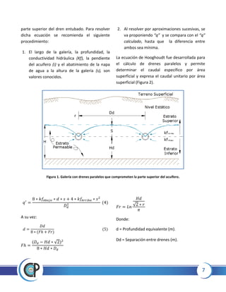 7
parte superior del dren entubado. Para resolver
dicha ecuación se recomienda el siguiente
procedimiento:
1. El largo de la galería, la profundidad, la
conductividad hidráulica (Kf), la pendiente
del acuífero (i) y el abatimiento de la napa
de agua a la altura de la galería (s), son
valores conocidos.
2. Al resolver por aproximaciones sucesivas, se
va proponiendo “q” y se compara con el “q”
calculado, hasta que la diferencia entre
ambos sea mínima.
La ecuación de Hooghoudt fue desarrollada para
el cálculo de drenes paralelos y permite
determinar el caudal específico por área
superficial y expresa el caudal unitario por área
superficial (Figura 2).
Figura 1. Galería con drenes paralelos que comprometen la parte superior del acuífero.
A su vez:
√
√
Donde:
d = Profundidad equivalente (m).
Dd = Separación entre drenes (m).
 