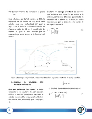 8
Hd= Espesor dinámico del acuífero en la galería
(m).
Para relaciones de Dd/Hd menores a 3.18, la
deducción de los valores de Fh y Fr se debe
calcular para una profundidad Hd igual a
Dd/3.18. En el Anexo 1, se presentan valores de
d para un radio de 0.1 m. El caudal total de
drenaje es igual al área definida por el
espaciamiento entre drenes y la longitud del
mismo.
Acuífero con recarga superficial: La ecuación
que gobierna esta situación es similar a la
anterior, con la única diferencia que el radio de
influencia de la galería (R) es conocido y está
representado por la distancia a la fuente de
recarga (D) (Figura 3):
* ( )+
Figura 2. Galería que compromete la parte superior del acuífero adyacente a una fuente de recarga superficial.
5.2 GALERÍAS EN ACUÍFEROS CON
RECARGA SUPERFICIAL
Galería en acuífero de gran espesor: Se puede
considerar a un acuífero de gran espesor,
cuando la relación profundidad del dren al
estrato impermeable, versus profundidad de
ubicación al dren, es mayor o igual a 10 (Figura
4).
La ecuación aplicada en el presente caso es:
* ( )+
2r
S
D
Nivel Estático
Estrato
Permeable
Superficie Impermeable
Terreno Superficial
 