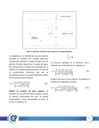 9
Figura 3. Galería en acuífero de gran espesor con recarga superficial.
La experiencia ha demostrado que las galerías
ubicadas en acuíferos con recarga superficial,
inicialmente producen el doble de agua que las
galerías situadas adyacentes al cuerpo de agua,
pero después de un tiempo son afectadas por el
régimen de sedimentación que altera el valor de
la conductividad hidráulica, por eso se
recomienda aplicar la ecuación deducida a partir
de la ecuación teórica anterior:
* ( )+
Galería en acuífero de poco espesor: se
considera a un acuífero de poco espesor, cuando
la relación profundidad del dren al estrato
impermeable, versus profundidad al dren, es
menor a 10 (Figura 5).
La ecuación aplicada en el presente caso y
obtenida por el método de las imágenes es:
[ ( )]
Al igual que para el caso anterior, se propone el
empleo de la siguiente ecuación:
[ ( )]
2r
Fuente de Agua
z
b
a
(b/z) >= 10
Estrato
Permeable
 