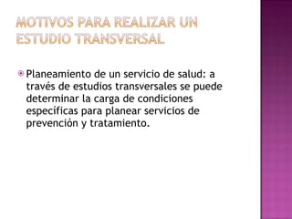 Planeamiento de un servicio de salud: a través de estudios transversales se puede determinar la carga de condiciones específicas para planear servicios de prevención y tratamiento. 