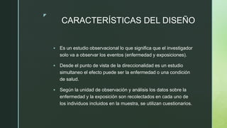 z
CARACTERÍSTICAS DEL DISEÑO
 Es un estudio observacional lo que significa que el investigador
solo va a observar los eventos (enfermedad y exposiciones).
 Desde el punto de vista de la direccionalidad es un estudio
simultaneo el efecto puede ser la enfermedad o una condición
de salud.
 Según la unidad de observación y análisis los datos sobre la
enfermedad y la exposición son recolectados en cada uno de
los individuos incluidos en la muestra, se utilizan cuestionarios.
 