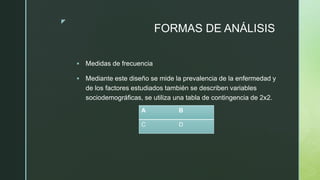 z
FORMAS DE ANÁLISIS
 Medidas de frecuencia
 Mediante este diseño se mide la prevalencia de la enfermedad y
de los factores estudiados también se describen variables
sociodemográficas, se utiliza una tabla de contingencia de 2x2.
A B
C D
 