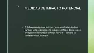 z
MEDIDAS DE IMPACTO POTENCIAL
 Ante la presencia de un factor de riesgo significativo desde el
punto de vista estadístico esto es cuando el factor de exposición
produce un incremento en el riesgo mayor a 1, para ello se
utiliza la fracción etiológica.
 