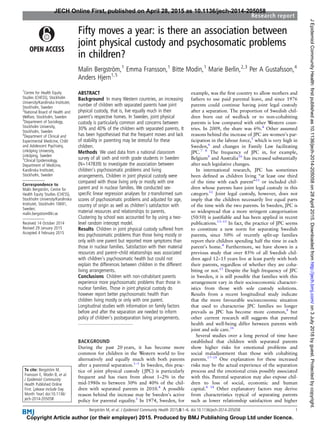 Fifty moves a year: is there an association between
joint physical custody and psychosomatic problems
in children?
Malin Bergström,1
Emma Fransson,1
Bitte Modin,1
Marie Berlin,2,3
Per A Gustafsson,4
Anders Hjern1,5
1
Centre for Health Equity
Studies (CHESS), Stockholm
University/Karolinska Institutet,
Stockholm, Sweden
2
National Board of Health and
Welfare, Stockholm, Sweden
3
Department of Sociology,
Stockholm University,
Stockholm, Sweden
4
Department of Clinical and
Experimental Medicine, Child
and Adolescent Psychiatry,
Linköping University,
Linköping, Sweden
5
Clinical Epidemiology,
Department of Medicine,
Karolinska Institutet,
Stockholm, Sweden
Correspondence to
Malin Bergström, Centre for
Health Equity Studies (CHESS),
Stockholm University/Karolinska
Institutet, Stockholm 10691,
Sweden;
malin.bergstrom@ki.se
Received 14 October 2014
Revised 29 January 2015
Accepted 4 February 2015
To cite: Bergström M,
Fransson E, Modin B, et al.
J Epidemiol Community
Health Published Online
First: [please include Day
Month Year] doi:10.1136/
jech-2014-205058
ABSTRACT
Background In many Western countries, an increasing
number of children with separated parents have joint
physical custody, that is, live equally much in their
parent’s respective homes. In Sweden, joint physical
custody is particularly common and concerns between
30% and 40% of the children with separated parents. It
has been hypothesised that the frequent moves and lack
of stability in parenting may be stressful for these
children.
Methods We used data from a national classroom
survey of all sixth and ninth grade students in Sweden
(N=147839) to investigate the association between
children’s psychosomatic problems and living
arrangements. Children in joint physical custody were
compared with those living only or mostly with one
parent and in nuclear families. We conducted sex-
speciﬁc linear regression analyses for z-transformed sum
scores of psychosomatic problems and adjusted for age,
country of origin as well as children’s satisfaction with
material resources and relationships to parents.
Clustering by school was accounted for by using a two-
level random intercept model.
Results Children in joint physical custody suffered from
less psychosomatic problems than those living mostly or
only with one parent but reported more symptoms than
those in nuclear families. Satisfaction with their material
resources and parent–child relationships was associated
with children’s psychosomatic health but could not
explain the differences between children in the different
living arrangements.
Conclusions Children with non-cohabitant parents
experience more psychosomatic problems than those in
nuclear families. Those in joint physical custody do
however report better psychosomatic health than
children living mostly or only with one parent.
Longitudinal studies with information on family factors
before and after the separation are needed to inform
policy of children’s postseparation living arrangements.
BACKGROUND
During the past 20 years, it has become more
common for children in the Western world to live
alternatively and equally much with both parents
after a parental separation.1–3
In Sweden, this prac-
tice of joint physical custody ( JPC) is particularly
frequent and has risen from about 1–2% in the
mid-1980s to between 30% and 40% of the chil-
dren with separated parents in 2010.4
A possible
reason behind the increase may be Sweden’s active
policy for parental equality.5
In 1974, Sweden, for
example, was the ﬁrst country to allow mothers and
fathers to use paid parental leave, and since 1976
parents could continue having joint legal custody
after a separation. The proportion of Swedish chil-
dren born out of wedlock or to non-cohabiting
parents is low compared with other Western coun-
tries. In 2009, the share was 6%.4
Other assumed
reasons behind the increase of JPC are women’s par-
ticipation in the labour force,5
which is very high in
Sweden,6
and changes in Family Law facilitating
JPC.7 8
The frequency of JPC in, for example,
Belgium9
and Australia10
has increased substantially
after such legislative changes.
In international research, JPC has sometimes
been deﬁned as children living “at least one third
of the time with each parent”11
or included chil-
dren whose parents have joint legal custody in this
category.12
Joint legal custody, however, does not
imply that the children necessarily live equal parts
of the time with the two parents. In Sweden, JPC is
so widespread that a more stringent categorisation
(50/50) is justiﬁable and has been applied in recent
publications.13–15
In fact, the practice of JPC seems
to constitute a new norm for separating Swedish
parents, since 50% of recently split-up families
report their children spending half the time in each
parent’s home.4
Furthermore, we have shown in a
previous study that over 85% of all Swedish chil-
dren aged 12–15 years live at least partly with both
their parents, regardless of whether they are coha-
biting or not.13
Despite the high frequency of JPC
in Sweden, it is still possible that families with this
arrangement vary in their socioeconomic character-
istics from those with sole custody solutions.
Results from a recent longitudinal study indicate
that the more favourable socioeconomic situation
that used to characterise JPC families no longer
prevails as JPC has become more common,9
but
other current research still suggests that parental
health and well-being differ between parents with
joint and sole care.16
Several studies over a long period of time have
established that children with separated parents
show higher risks for emotional problems and
social maladjustment than those with cohabiting
parents.17–19
One explanation for these increased
risks may be the actual experience of the separation
process and the emotional crisis possibly associated
with this. Parental separation may also expose chil-
dren to loss of social, economic and human
capital.4 14
Other explanatory factors may derive
from characteristics typical of separating parents
such as lower relationship satisfaction and higher
Bergström M, et al. J Epidemiol Community Health 2015;0:1–6. doi:10.1136/jech-2014-205058 1
Research report
JECH Online First, published on April 28, 2015 as 10.1136/jech-2014-205058
Copyright Article author (or their employer) 2015. Produced by BMJ Publishing Group Ltd under licence.
on3July2018byguest.Protectedbycopyright.http://jech.bmj.com/JEpidemiolCommunityHealth:firstpublishedas10.1136/jech-2014-205058on28April2015.Downloadedfrom
 