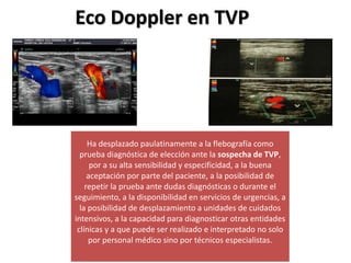 Eco Doppler en TVP
Ha desplazado paulatinamente a la flebografía como
prueba diagnóstica de elección ante la sospecha de TVP,
por a su alta sensibilidad y especificidad, a la buena
aceptación por parte del paciente, a la posibilidad de
repetir la prueba ante dudas diagnósticas o durante el
seguimiento, a la disponibilidad en servicios de urgencias, a
la posibilidad de desplazamiento a unidades de cuidados
intensivos, a la capacidad para diagnosticar otras entidades
clínicas y a que puede ser realizado e interpretado no solo
por personal médico sino por técnicos especialistas.
 