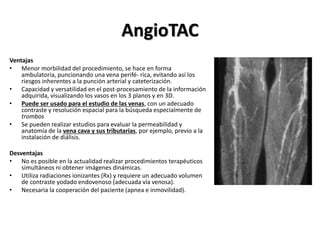 AngioTAC
Ventajas
• Menor morbilidad del procedimiento, se hace en forma
ambulatoria, puncionando una vena perifé- rica, evitando así los
riesgos inherentes a la punción arterial y cateterización.
• Capacidad y versatilidad en el post-procesamiento de la información
adquirida, visualizando los vasos en los 3 planos y en 3D.
• Puede ser usado para el estudio de las venas, con un adecuado
contraste y resolución espacial para la búsqueda especialmente de
trombos
• Se pueden realizar estudios para evaluar la permeabilidad y
anatomía de la vena cava y sus tributarias, por ejemplo, previo a la
instalación de diálisis.
Desventajas
• No es posible en la actualidad realizar procedimientos terapéuticos
simultáneos ni obtener imágenes dinámicas.
• Utiliza radiaciones ionizantes (Rx) y requiere un adecuado volumen
de contraste yodado endovenoso (adecuada vía venosa).
• Necesaria la cooperación del paciente (apnea e inmovilidad).
 