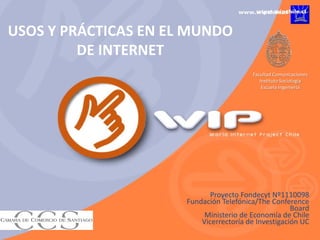 USOS Y PRÁCTICAS EN EL MUNDO
         DE INTERNET
                                         Facultad Comunicaciones
                                            Instituto Sociología
                                             Escuela Ingeniería




                             Proyecto Fondecyt Nº1110098
                      Fundación Telefónica/The Conference
                                                      Board
                           Ministerio de Economía de Chile
                          Vicerrectoría de Investigación UC
 