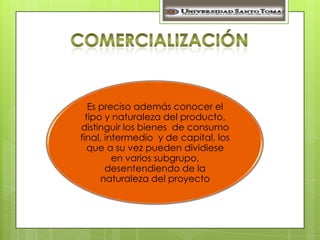 Es preciso además conocer el
  tipo y naturaleza del producto,
distinguir los bienes de consumo
final, intermedio y de capital, los
   que a su vez pueden dividiese
         en varios subgrupo,
       desentendiendo de la
      naturaleza del proyecto
 