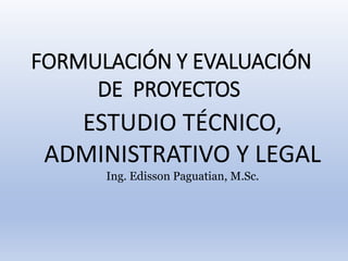 FORMULACIÓN Y EVALUACIÓN
DE PROYECTOS
ESTUDIO TÉCNICO,
ADMINISTRATIVO Y LEGAL
Ing. Edisson Paguatian, M.Sc.
 