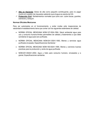  Alta en Hacienda: Darse de alta como pequeño contribuyente, para no pagar
     mucho en cuestión de impuestos sabiendo que el agua es exenta de IVA
    Protección Civil: Señalamientos normales que como son: cubre bocas, guantes,
     extintores y botiquín.

Normas Oficiales Mexicanas

Para ser autorizados en el funcionamiento, y evitar multas ante inspecciones de
salubridad el establecimiento tiene que contar con los siguientes estándares de calidad:

       NORMA OFICIAL MEXICANA NOM-127-SSA-1994, Salud ambiental agua para
       uso y consumo humano-limites permisibles de calidad y tratamientos a que debe
       someterse el agua para ser purificada.

       NORMA OFICIAL MEXICANA NOM-041-SSA1-1993, Bienes y servicios agua
       purificada envasada. Especificaciones Sanitarias ¨

       NORMA OFICIAL MEXICANA NOM-160-SSA1-1995, Bienes y servicios buenas
       practicas para la producción y venta de agua purificada.

       NOM-201-SSAA1-2002, Agua y hielo para consumo humano, envasados y a
       granel, Especificaciones sanitarias.
 