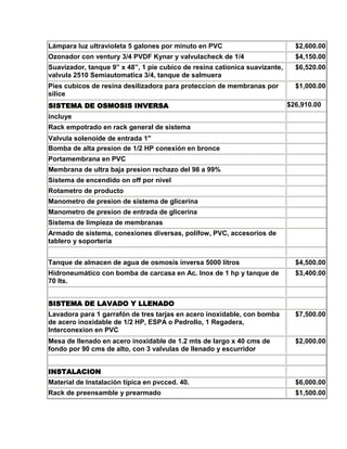 Lámpara luz ultravioleta 5 galones por minuto en PVC                          $2,600.00
Ozonador con ventury 3/4 PVDF Kynar y valvulacheck de 1/4                     $4,150.00
Suavizador, tanque 9” x 48”, 1 pie cubico de resina cationica suavizante,     $6,520.00
valvula 2510 Semiautomatica 3/4, tanque de salmuera
Pies cubicos de resina desilizadora para proteccion de membranas por          $1,000.00
silice
SISTEMA DE OSMOSIS INVERSA                                                  $26,910.00
incluye
Rack empotrado en rack general de sistema
Valvula solenoide de entrada 1"
Bomba de alta presion de 1/2 HP conexión en bronce
Portamembrana en PVC
Membrana de ultra baja presion rechazo del 98 a 99%
Sistema de encendido on off por nivel
Rotametro de producto
Manometro de presion de sistema de glicerina
Manometro de presion de entrada de glicerina
Sistema de limpieza de membranas
Armado de sistema, conexiones diversas, polifow, PVC, accesorios de
tablero y soporteria


Tanque de almacen de agua de osmosis inversa 5000 litros                      $4,500.00
Hidroneumático con bomba de carcasa en Ac. Inox de 1 hp y tanque de           $3,400.00
70 lts.


SISTEMA DE LAVADO Y LLENADO
Lavadora para 1 garrafón de tres tarjas en acero inoxidable, con bomba        $7,500.00
de acero inoxidable de 1/2 HP, ESPA o Pedrollo, 1 Regadera,
Interconexion en PVC
Mesa de llenado en acero inoxidable de 1.2 mts de largo x 40 cms de           $2,000.00
fondo por 90 cms de alto, con 3 valvulas de llenado y escurridor


INSTALACION
Material de Instalación típica en pvcced. 40.                                 $6,000.00
Rack de preensamble y prearmado                                               $1,500.00
 
