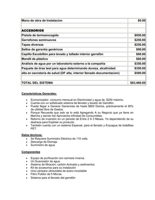 Mano de obra de Instalacion                                                                 $0.00


ACCESORIOS
Pistola de termoencogido                                                                  $950.00
Garrafones seminuevos                                                                     $250.00
Tapas diversas                                                                            $250.00
Sellos de garantía genéricos                                                               $90.00
Cepillo Escobillón para lavado y tallado interior garrafón                                 $80.00
Mandil de plástico                                                                         $80.00
Análisis de agua por un laboratorio externo a la compañía                                 $350.00
Paquete de tiras test para agua determinando dureza, alcalinidad                          $350.00
alta en secretaria de salud (DF alta, interior llenado documentacion)                     $500.00


TOTAL DEL SISTEMA                                                                   $83,460.00


Características Generales:

       Economizador, consumo mensual en Electricidad y agua de $200 máximo.
       Cuenta con un sofisticado sistema de llenado y lavado de Garrafón.
       Puede llegar a Generar Ganancias de hasta $800 Diarios, prácticamente el 90%
       de utilidad libre de Gastos.
       Porque Recuerde que solo se lo está Agregando A su Negocio que ya tiene en
       Marcha y siendo Así Aprovecha infinidad de Consumibles.
       Retorno de inversión en un periodo de Entre 2 A 3 Meses. Ya dependiendo de su
       destreza para Explotar su producto.
       También cuenta con un sistema Especial, para el llenado y Enjuague de botellitas
       PET.

Datos técnicos:
       Se Requiere Suministro Eléctrico de 110 volts.
       Descarga de Drenaje.
       Suministro de agua.

Componentes

       Equipo de purificación con osmosis inversa.
       Un Suavizador de agua.
       Sistema de filtración; carbón Activado y sedimentos.
       Kit de accesorios para su instalación
       Una Lámpara ultravioleta de acero inoxidable
       Filtro Pulidor de 5 Micras.
       Sistema para el llenado del garrafón
 