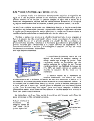 3.2.2 Proceso de Purificación por Ósmosis Inversa

       La osmosis inversa es la separación de componentes orgánicos e inorgánicos del
agua por el uso de presión ejercida en una membrana semipermeable mayor que la
presión osmótica de la solución. La presión compele el agua pura a través de la
membrana semipermeable, dejando atrás los sólidos disueltos. El resultado es un flujo de
agua pura, esencialmente libre de minerales, coloides, partículas de materia y bacterias.

La adición de presión a una solución más concentrada detendrá el flujo de agua através
de la membrana de la solución de menos concentración cuando la presión ejercida iguale
la presión osmótica aparente entre las dos soluciones. La presión osmótica aparente es la
medida de la diferencia de la energía potencial entre las dos soluciones.

     Mientras se aplique más presión a la solución más concentrada, el agua empezara a
fluir de la solución de más concentración a la de menos concentración. La cantidad de
agua filtrada depende en la presión aplicada a la solución de más concentración, la
presión osmótica aparente, y el área de la membrana que está siendo presurizada. La
presión requerida para sobreponerse a la presión osmótica es dependiente de la
concentración molar de la solución y de la temperatura absoluta. Cien mg/l de sólidos
disueltos son equivalentes a aproximadam
ente 1 psi de presión osmótica.


                                            La membrana de ósmosis inversa es una
                                        película de acetato de celulosa parecido al
                                        celofán usado para envolver la comida. Estas
                                        membranas pueden ser formuladas para dar
                                        grados variantes de rechazo de sal. Algunas
                                        membranas tienen una habilidad de rechazo de
                                        50 a 98%. La palabra rechazo es usada para
                                        describir la repulsión de los iones por la
                                        membrana.

                                               El material filtrante de la membrana de
                                          osmosis inversatiene una multitud de poros
submicroscopicos en su superficie. El tamaño del poro de la membrana (0.0005 a 0.002
micrones) es mucho más pequeño que él las aberturas de un filtro mecánico normal ( 1 a
25 micrones) que un diferencial de presión mucho más grande se requiere para hacer que
el agua pase por la membrana que el diferencial requerido por un material filtrante
normal. Como la membrana "tipo celofán" tiene poca fuerza mecánica y debido al
diferencial de presión requerido para el flujo del agua, la membrana debe tener un soporte
fuerte para prevenir descompostura.

   La placa plana, en el que hojas planas de membrana son forzadas contra hojas de
placa similares a un filtro prensa convencional.

Tubular, en el que la
membrana          es
arreglada dentro de
una pieza tubular
porosa o perforada.
 