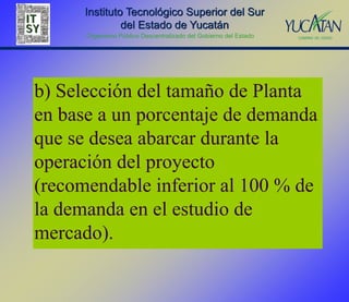 Instituto Tecnológico Superior del Sur
               del Estado de Yucatán
      Organismo Público Descentralizado del Gobierno del Estado




b) Selección del tamaño de Planta
en base a un porcentaje de demanda
que se desea abarcar durante la
operación del proyecto
(recomendable inferior al 100 % de
la demanda en el estudio de
mercado).
 