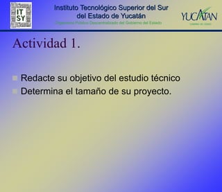 Instituto Tecnológico Superior del Sur
                   del Estado de Yucatán
          Organismo Público Descentralizado del Gobierno del Estado




Actividad 1.

 Redacte su objetivo del estudio técnico
 Determina el tamaño de su proyecto.
 