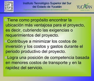 Instituto Tecnológico Superior del Sur
                  del Estado de Yucatán
         Organismo Público Descentralizado del Gobierno del Estado




Tiene como propósito encontrar la
ubicación más ventajosa para el proyecto,
es decir, cubriendo las exigencias o
requerimientos del proyecto.
Contribuye a minimizar los costos de
inversión y los costos y gastos durante el
periodo productivo del proyecto.
Logra una posición de competencia basada
en menores costos de transporte y en la
rapidez del servicio.
 