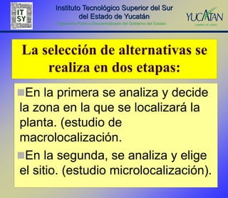 Instituto Tecnológico Superior del Sur
                del Estado de Yucatán
       Organismo Público Descentralizado del Gobierno del Estado




La selección de alternativas se
    realiza en dos etapas:
En la primera se analiza y decide
la zona en la que se localizará la
planta. (estudio de
macrolocalización.
En la segunda, se analiza y elige
el sitio. (estudio microlocalización).
 