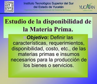 Instituto Tecnológico Superior del Sur
                del Estado de Yucatán
        Organismo Público Descentralizado del Gobierno del Estado




Estudio de la disponibilidad de
      la Materia Prima.
       Objetivo: Definir las
   características, requerimientos,
  disponibilidad, costo, etc., de las
     materias primas e insumos
  necesarios para la producción de
       los bienes o servicios.
 