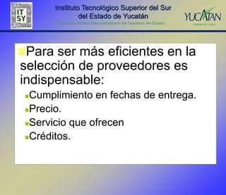 Instituto Tecnológico Superior del Sur
                del Estado de Yucatán
       Organismo Público Descentralizado del Gobierno del Estado




Para ser más eficientes en la
selección de proveedores es
indispensable:
 Cumplimiento en fechas de entrega.
 Precio.

 Servicio que ofrecen

 Créditos.
 