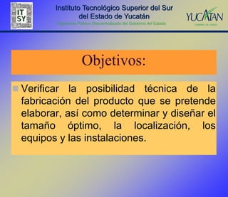 Instituto Tecnológico Superior del Sur
                   del Estado de Yucatán
          Organismo Público Descentralizado del Gobierno del Estado




                       Objetivos:
 Verificar  la posibilidad técnica de la
  fabricación del producto que se pretende
  elaborar, así como determinar y diseñar el
  tamaño óptimo, la localización, los
  equipos y las instalaciones.
 