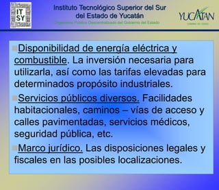 Instituto Tecnológico Superior del Sur
                  del Estado de Yucatán
          Organismo Público Descentralizado del Gobierno del Estado




Disponibilidad de energía eléctrica y
combustible. La inversión necesaria para
utilizarla, así como las tarifas elevadas para
determinados propósito industriales.
Servicios públicos diversos. Facilidades
habitacionales, caminos – vías de acceso y
calles pavimentadas, servicios médicos,
seguridad pública, etc.
Marco jurídico. Las disposiciones legales y
fiscales en las posibles localizaciones.
 