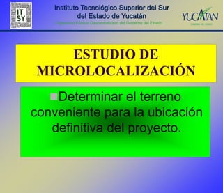 Instituto Tecnológico Superior del Sur
            del Estado de Yucatán
    Organismo Público Descentralizado del Gobierno del Estado




    ESTUDIO DE
MICROLOCALIZACIÓN
   Determinar el terreno
conveniente para la ubicación
   definitiva del proyecto.
 