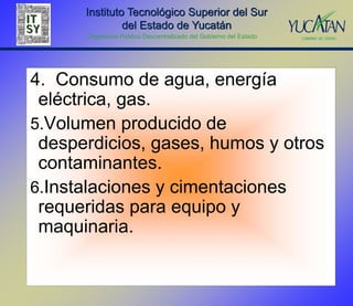 Instituto Tecnológico Superior del Sur
               del Estado de Yucatán
      Organismo Público Descentralizado del Gobierno del Estado




4. Consumo de agua, energía
 eléctrica, gas.
5.Volumen producido de
 desperdicios, gases, humos y otros
 contaminantes.
6.Instalaciones y cimentaciones
 requeridas para equipo y
 maquinaria.
 