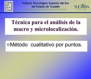 Instituto Tecnológico Superior del Sur
               del Estado de Yucatán
      Organismo Público Descentralizado del Gobierno del Estado




 Técnica para el análisis de la
  macro y microlocalización.

Método cualitativo por puntos.
 