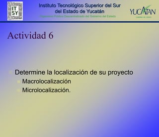 Instituto Tecnológico Superior del Sur
                     del Estado de Yucatán
            Organismo Público Descentralizado del Gobierno del Estado




Actividad 6


 Determine la localización de su proyecto
     Macrolocalización
     Microlocalización.
 