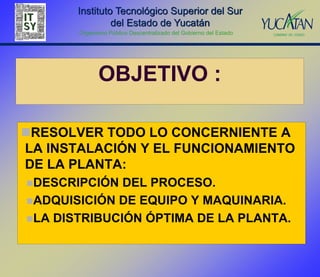 Instituto Tecnológico Superior del Sur
                del Estado de Yucatán
       Organismo Público Descentralizado del Gobierno del Estado




              OBJETIVO :

RESOLVER TODO LO CONCERNIENTE A
LA INSTALACIÓN Y EL FUNCIONAMIENTO
DE LA PLANTA:
DESCRIPCIÓN  DEL PROCESO.
ADQUISICIÓN DE EQUIPO Y MAQUINARIA.
LA DISTRIBUCIÓN ÓPTIMA DE LA PLANTA.
 