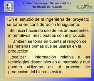 Instituto Tecnológico Superior del Sur
                  del Estado de Yucatán
         Organismo Público Descentralizado del Gobierno del Estado




En el estudio de la ingeniería del proyecto
se toma en consideración lo siguiente:
Se  inicia haciendo uso de los antecedentes
informativos relacionados con el producto.
 También se toma en cuenta el renglón de
las materias primas que se usarán en la
producción.
Localizar      información relativa a las
tecnologías disponibles en el mercado y que
pueden utilizarse en el proceso de
producción del bien o servicio.
 