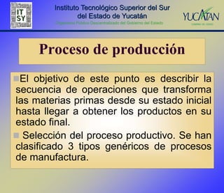 Instituto Tecnológico Superior del Sur
                  del Estado de Yucatán
         Organismo Público Descentralizado del Gobierno del Estado




     Proceso de producción
El objetivo de este punto es describir la
secuencia de operaciones que transforma
las materias primas desde su estado inicial
hasta llegar a obtener los productos en su
estado final.
 Selección del proceso productivo. Se han
clasificado 3 tipos genéricos de procesos
de manufactura.
 