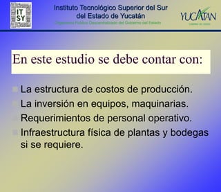 Instituto Tecnológico Superior del Sur
                  del Estado de Yucatán
          Organismo Público Descentralizado del Gobierno del Estado




En este estudio se debe contar con:

 La estructura de costos de producción.
 La inversión en equipos, maquinarias.
 Requerimientos de personal operativo.
 Infraestructura física de plantas y bodegas
  si se requiere.
 