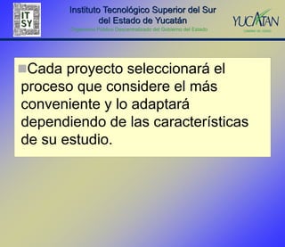 Instituto Tecnológico Superior del Sur
                del Estado de Yucatán
       Organismo Público Descentralizado del Gobierno del Estado




Cada proyecto seleccionará el
proceso que considere el más
conveniente y lo adaptará
dependiendo de las características
de su estudio.
 