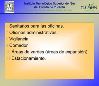 Instituto Tecnológico Superior del Sur
                  del Estado de Yucatán
         Organismo Público Descentralizado del Gobierno del Estado




6.Sanitarios para las oficinas.
7.Oficinas administrativas.
8.Vigilancia
9.Comedor
10.Áreas de verdes (áreas de expansión)
11.Estacionamiento.
 