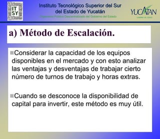 Instituto Tecnológico Superior del Sur
                  del Estado de Yucatán
         Organismo Público Descentralizado del Gobierno del Estado




a) Método de Escalación.
Considerar la capacidad de los equipos
disponibles en el mercado y con esto analizar
las ventajas y desventajas de trabajar cierto
número de turnos de trabajo y horas extras.

Cuando se desconoce la disponibilidad de
capital para invertir, este método es muy útil.
 
