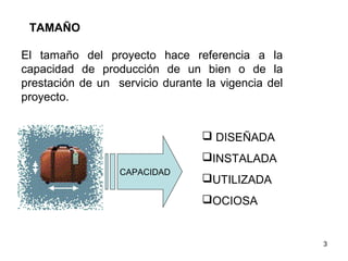 TAMAÑO

El tamaño del proyecto hace referencia a la
capacidad de producción de un bien o de la
prestación de un servicio durante la vigencia del
proyecto.


                                  DISEÑADA
                                 INSTALADA
                  CAPACIDAD
                                 UTILIZADA
                                 OCIOSA


                                                    3
 