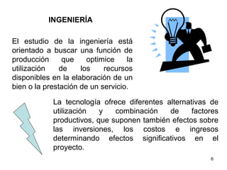 INGENIERÍA

El estudio de la ingeniería está
orientado a buscar una función de
producción      que    optimice    la
utilización    de    los    recursos
disponibles en la elaboración de un
bien o la prestación de un servicio.

            La tecnología ofrece diferentes alternativas de
            utilización   y   combinación    de     factores
            productivos, que suponen también efectos sobre
            las inversiones, los costos e ingresos
            determinando efectos significativos en el
            proyecto.
                                                         6
 