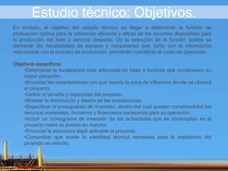 Estudio técnico: Objetivos.
En síntesis, el objetivo del estudio técnico es llegar a determinar la función de
producción óptima para la utilización eficiente y eficaz de los recursos disponibles para
la producción del bien o servicio deseado. De la selección de la función óptima se
derivarán las necesidades de equipos y maquinarias que, junto con la información
relacionada con el proceso de producción, permitirán cuantificar el costo de operación.
Objetivos específicos:
•Determinar la localización más adecuada en base a factores que condicionen su
mejor ubicación.
•Enunciar las características con que cuenta la zona de influencia donde se ubicará
el proyecto.
•Definir el tamaño y capacidad del proyecto.
•Mostrar la distribución y diseño de las instalaciones.
•Especificar el presupuesto de inversión, dentro del cual queden comprendidos los
recursos materiales, humanos y financieros necesarios para su operación.
•Incluir un cronograma de inversión de las actividades que se contemplan en el
proyecto hasta su puesta en marcha.
•Enunciar la estructura legal aplicable al proyecto.
•Comprobar que existe la viabilidad técnica necesaria para la instalación del
proyecto en estudio.
 