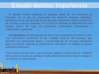 Estudio técnico: Importancia
El estudio técnico conforma la segunda etapa de los proyectos de
inversión, en el que se contemplan los aspectos técnicos operativos
necesarios en el uso eficiente de los recursos disponibles para la producción
de un bien o servicio deseado y en el cual se analizan la determinación del
tamaño óptimo del lugar de producción, localización, instalaciones y
organización requeridos.
La importancia de este estudio se deriva de la posibilidad de llevar a cabo
una valorización económica de las variables técnicas del proyecto, que
permitan una apreciación exacta o aproximada de los recursos necesarios
para el proyecto; además de proporcionar información de utilidad al estudio
económico-financiero.
Todo estudio técnico tiene como principal objetivo el demostrar la viabilidad
técnica del proyecto que justifique la alternativa técnica que mejor se adapte a
los criterios de optimización.
 