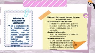 Métodos de
Evaluación de
Localización
 En la evaluación de
la localización se
utilizan varios
métodos, que se
pueden categorizar
en métodos por
factores no
cuantificables y
métodos cualitativos
por puntos.
Métodos de evaluación por factores
no cuantificables:
- Antecedentes Industriales:
Se basa en la premisa de que una
zona que ya alberga una industria
similar es adecuada para el
proyecto.
- Factor Preferencial:
Selección basada en la preferencia
personal del decisor.
- Factor Dominante:
Es una técnica, aplicable en
industrias como la minería o el
petróleo donde la ubicación está
condicionada por la fuente de
recursos.
 